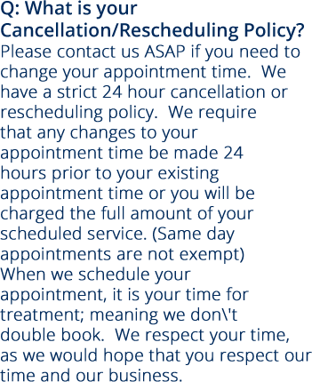 Q: What is your Cancellation/Rescheduling Policy? Please contact us ASAP if you need to change your appointment time.  We have a strict 24 hour cancellation or rescheduling policy.  We require that any changes to your appointment time be made 24 hours prior to your existing appointment time or you will be charged the full amount of your scheduled service. (Same day appointments are not exempt) When we schedule your appointment, it is your time for treatment; meaning we don't double book.  We respect your time, as we would hope that you respect our time and our business.